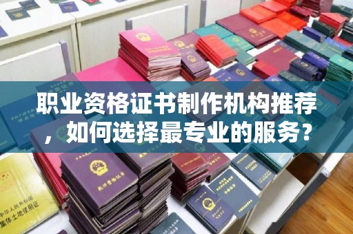 会东职业资格证书制作机构推荐，如何选择最专业的服务？