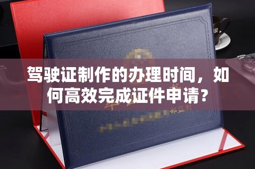 会东驾驶证制作的办理时间，如何高效完成证件申请？